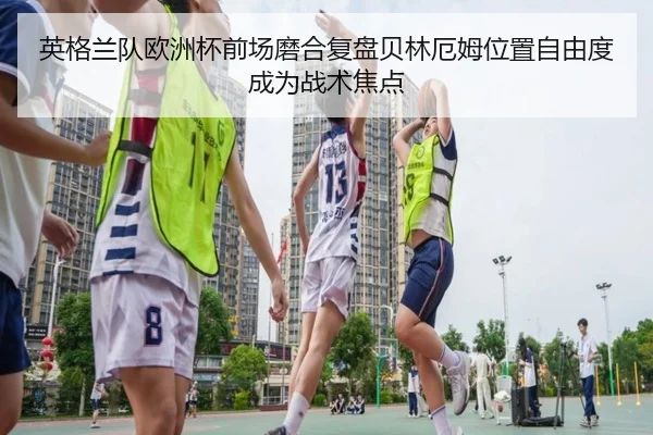 英格兰队欧洲杯前场磨合复盘贝林厄姆位置自由度成为战术焦点 - leyu